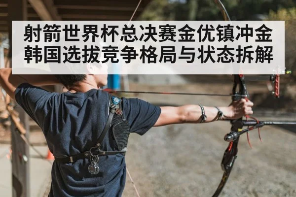 射箭世界杯总决赛金优镇冲金 韩国选拔竞争格局与状态拆解